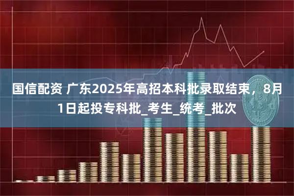 国信配资 广东2025年高招本科批录取结束，8月1日起投专科批_考生_统考_批次