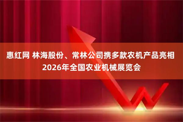 惠红网 林海股份、常林公司携多款农机产品亮相 2026年全国农业机械展览会